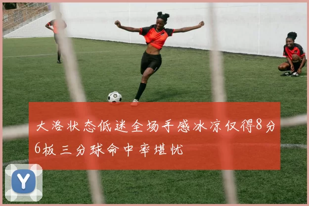 大洛状态低迷全场手感冰凉仅得8分6板三分球命中率堪忧