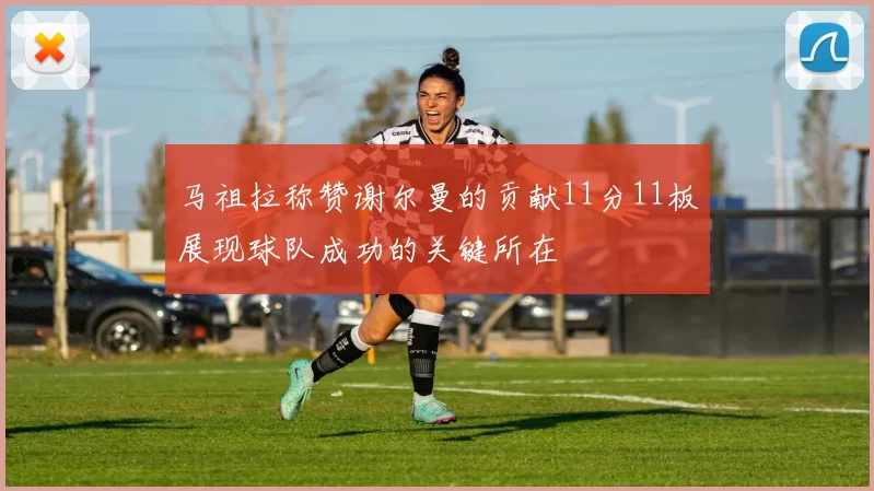 马祖拉称赞谢尔曼的贡献11分11板展现球队成功的关键所在