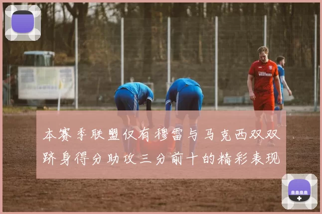 本赛季联盟仅有穆雷与马克西双双跻身得分助攻三分前十的精彩表现