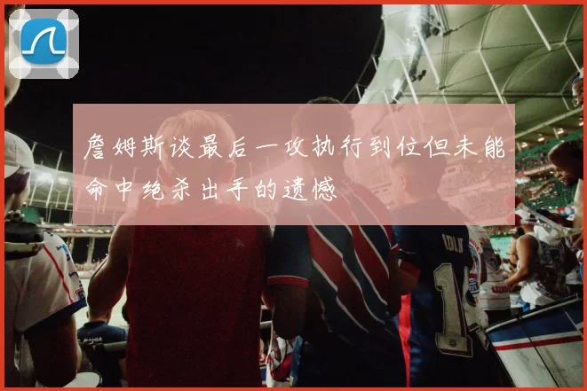 詹姆斯谈最后一攻执行到位但未能命中绝杀出手的遗憾