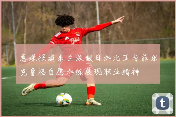 意媒报道米兰放假日加比亚与菲尔克鲁格自愿加练展现职业精神