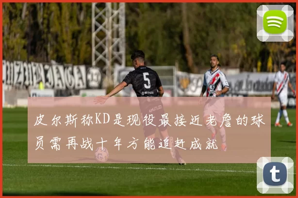 皮尔斯称KD是现役最接近老詹的球员需再战十年方能追赶成就