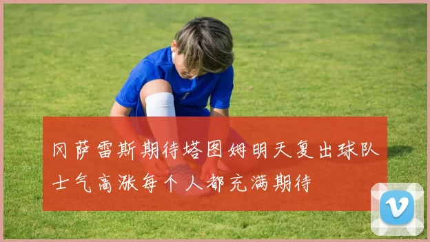 冈萨雷斯期待塔图姆明天复出球队士气高涨每个人都充满期待