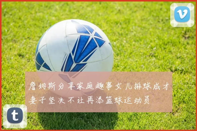 詹姆斯分享家庭趣事女儿排球成才妻子坚决不让再添篮球运动员