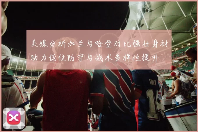 美媒分析加兰与哈登对比强壮身材助力低位防守与战术多样性提升