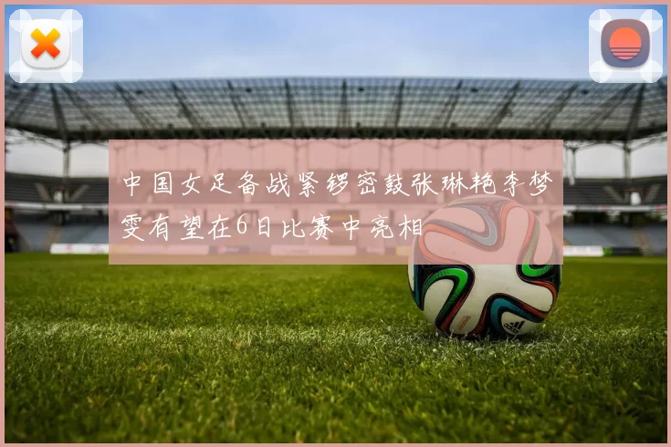 中国女足备战紧锣密鼓张琳艳李梦雯有望在6日比赛中亮相