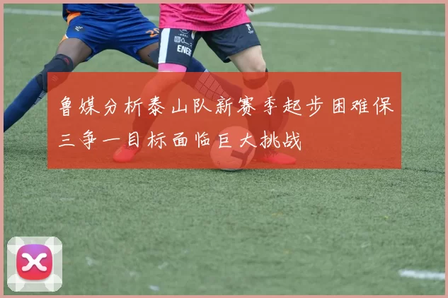 鲁媒分析泰山队新赛季起步困难保三争一目标面临巨大挑战
