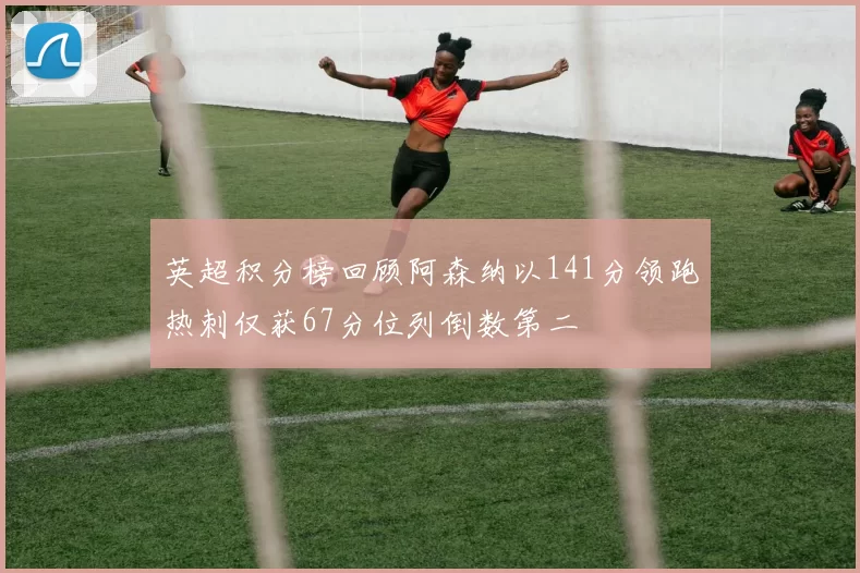 英超积分榜回顾阿森纳以141分领跑热刺仅获67分位列倒数第二