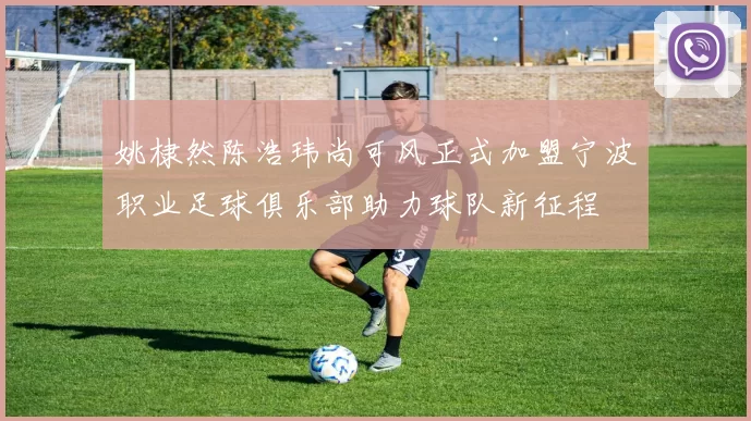 姚棣然陈浩玮尚可风正式加盟宁波职业足球俱乐部助力球队新征程